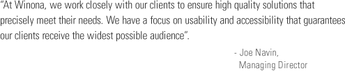 At Winona, we work closely with our clients to ensure high quality solutions that precisely meet their needs. We have a focus on usability and accessibility that guarantees our clients receive the widest possible audience.- Joe Navin,
         Managing Director.